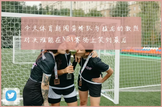 今天体育新闻黄蜂队与猛龙的激烈对决谁能在NBA赛场上笑到最后