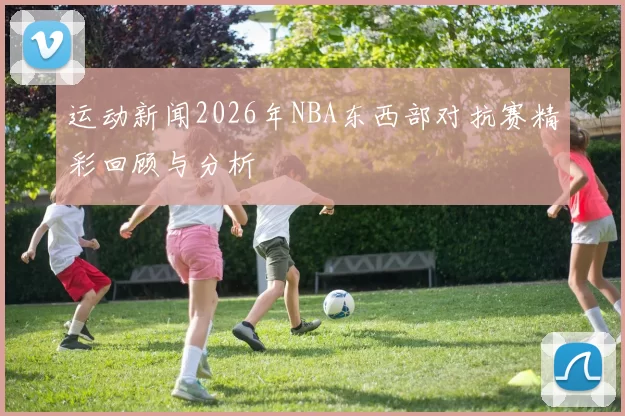 运动新闻2026年NBA东西部对抗赛精彩回顾与分析